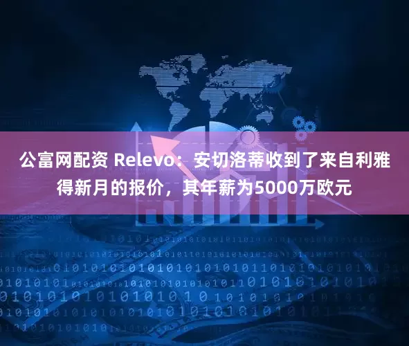 公富网配资 Relevo：安切洛蒂收到了来自利雅得新月的报价，其年薪为5000万欧元
