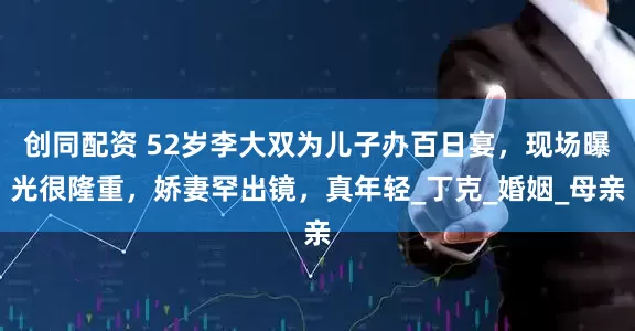 创同配资 52岁李大双为儿子办百日宴，现场曝光很隆重，娇妻罕出镜，真年轻_丁克_婚姻_母亲