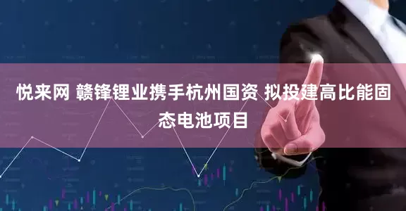 悦来网 赣锋锂业携手杭州国资 拟投建高比能固态电池项目