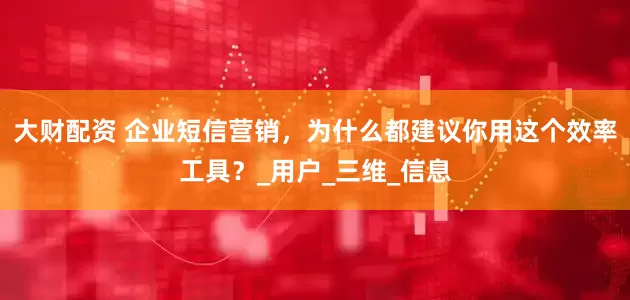 大财配资 企业短信营销，为什么都建议你用这个效率工具？_用户_三维_信息