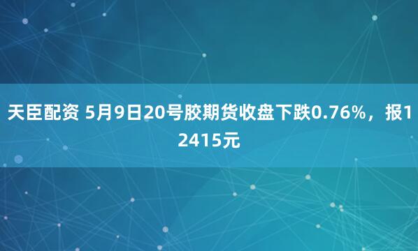 天臣配资 5月9日20号胶期货收盘下跌0.76%，报12415元
