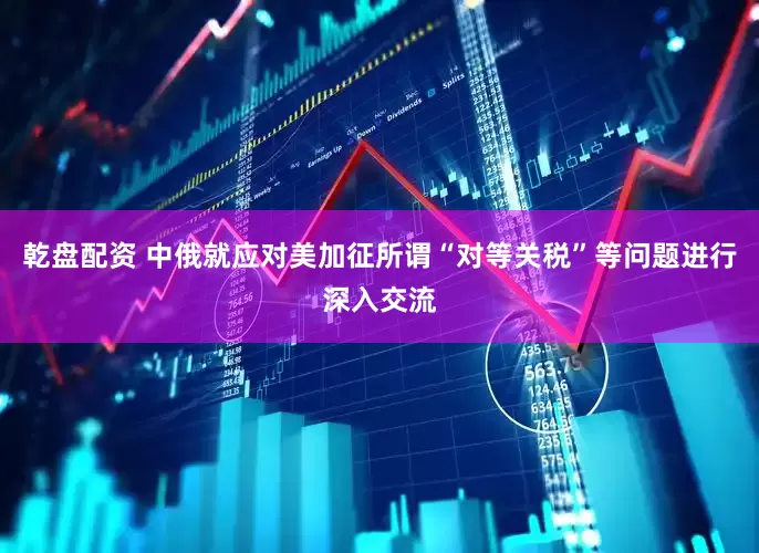 乾盘配资 中俄就应对美加征所谓“对等关税”等问题进行深入交流