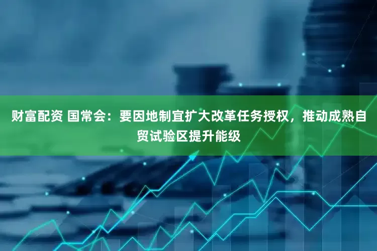 财富配资 国常会：要因地制宜扩大改革任务授权，推动成熟自贸试验区提升能级