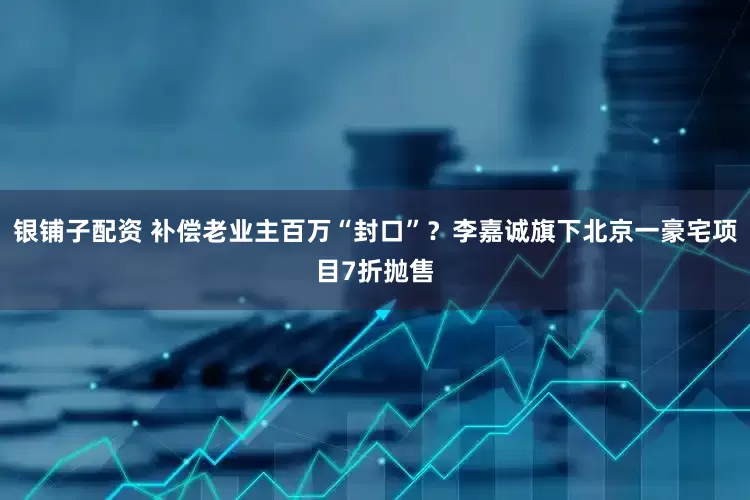 银铺子配资 补偿老业主百万“封口”？李嘉诚旗下北京一豪宅项目7折抛售