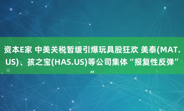 资本E家 中美关税暂缓引爆玩具股狂欢 美泰(MAT.US)、孩之宝(HAS.US)等公司集体“报复性反弹”