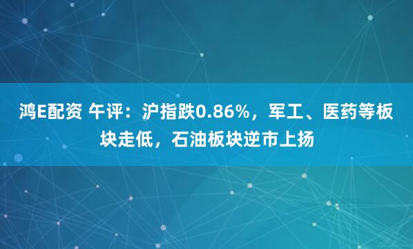鸿E配资 午评：沪指跌0.86%，军工、医药等板块走低，石油板块逆市上扬