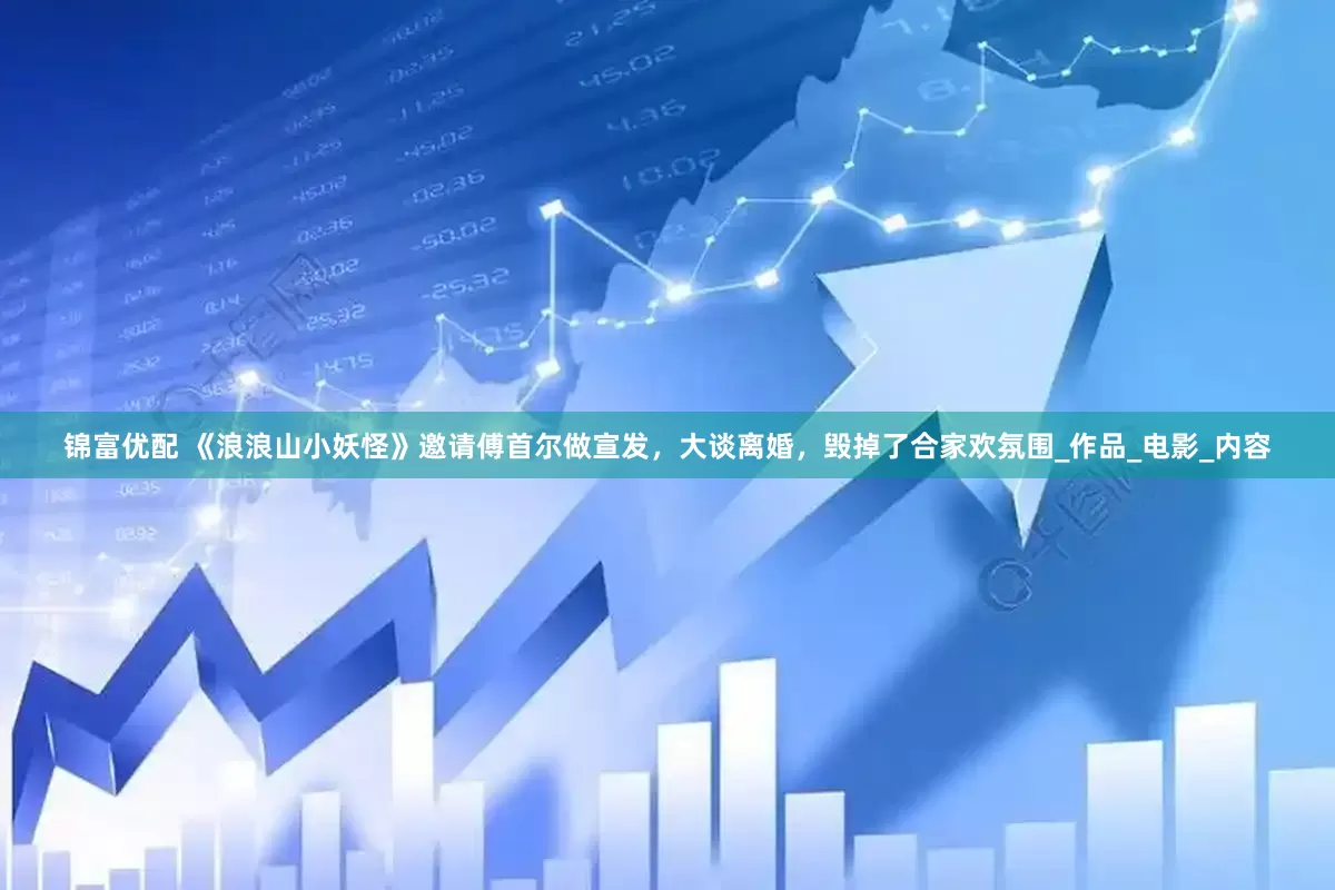 锦富优配 《浪浪山小妖怪》邀请傅首尔做宣发，大谈离婚，毁掉了合家欢氛围_作品_电影_内容