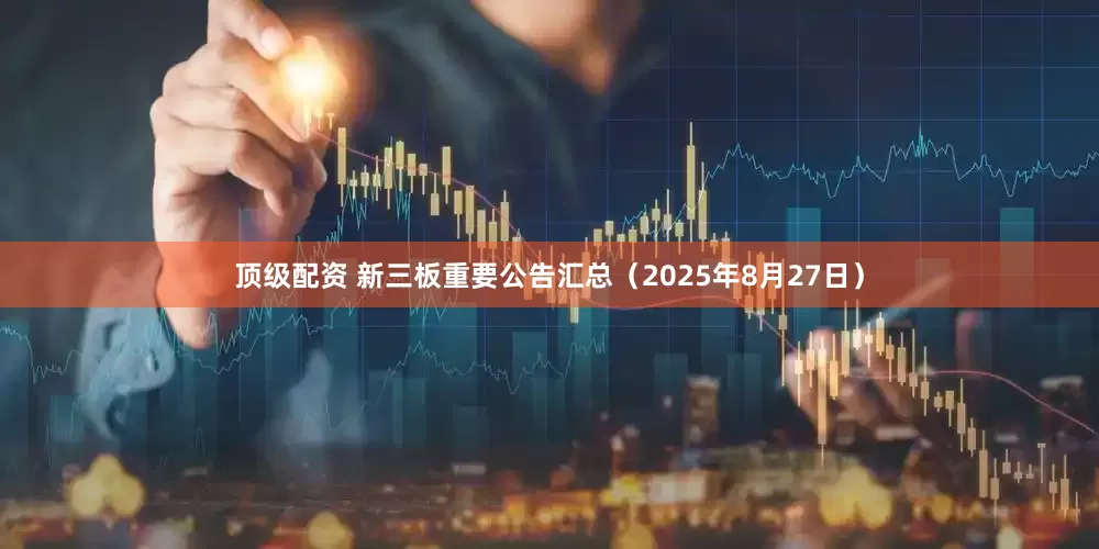 顶级配资 新三板重要公告汇总（2025年8月27日）