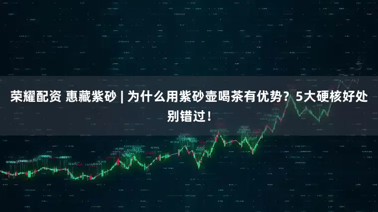 荣耀配资 惠藏紫砂 | 为什么用紫砂壶喝茶有优势？5大硬核好处别错过！
