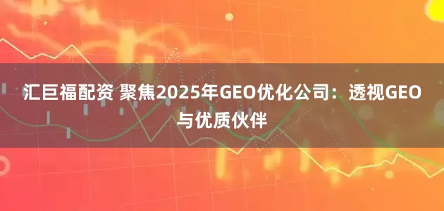 汇巨福配资 聚焦2025年GEO优化公司：透视GEO与优质伙伴