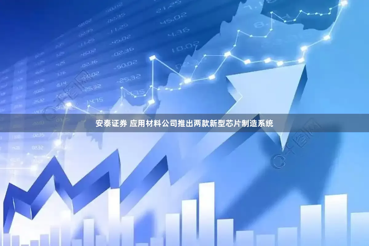 安泰证券 应用材料公司推出两款新型芯片制造系统