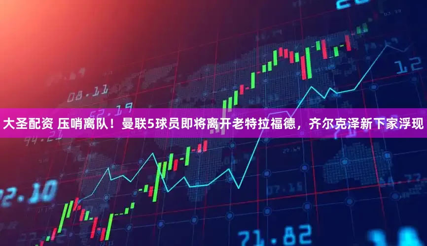 大圣配资 压哨离队！曼联5球员即将离开老特拉福德，齐尔克泽新下家浮现